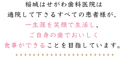 稲城はせがわ歯科医院は通院して下さるすべての患者様が、一生涯を笑顔で生活し、ご自身の歯でおいしく食事ができることを目指しています。