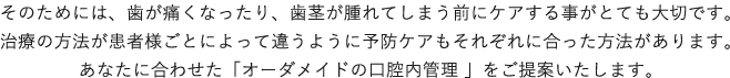 そのためには、歯が痛くなったり、歯茎が腫れてしまう前にケアする事がとても大切です。治療の方法が患者様ごとによって違うように予防ケアもそれぞれに合った方法があります。
                    あなたに合わせた「オーダメイドの口腔内管理 」をご提案いたします。