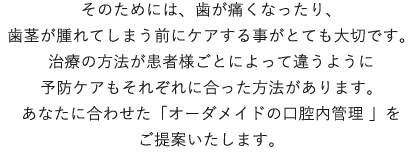 そのためには、歯が痛くなったり、歯茎が腫れてしまう前にケアする事がとても大切です。治療の方法が患者様ごとによって違うように予防ケアもそれぞれに合った方法があります。
                    あなたに合わせた「オーダメイドの口腔内管理 」をご提案いたします。