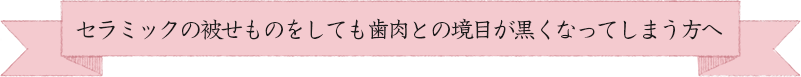 セラミックの被せものをしても歯肉との境目が黒くなってしまう方へ