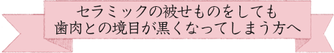 セラミックの被せものをしても歯肉との境目が黒くなってしまう方へ