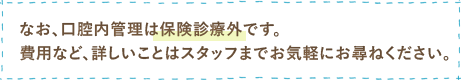 なお、口腔内管理は保険診療外ですので、費用など詳しいことはスタッフまでお気軽にお尋ねください。